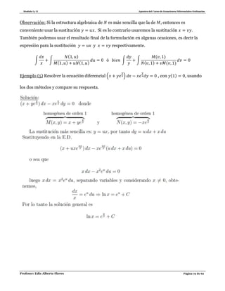 Modulo I y II Apuntes del Curso de Ecuaciones Diferenciales Ordinarias
Profesor: Edis Alberto Flores Página 19 de 62
Observación: Si la estructura algebraica de es más sencilla que la de , entonces es
conveniente usar la sustitución . Si es lo contrario usaremos la sustitución .
También podemos usar el resultado final de la formulación en algunas ocasiones, es decir la
expresión para la sustitución y respectivamente.
∫ ∫
( )
( ) ( )
∫ ∫
( )
( ) ( )
Ejemplo (5) Resolver la ecuación diferencial ( ) , con ( ) , usando
los dos métodos y compare su respuesta.
 