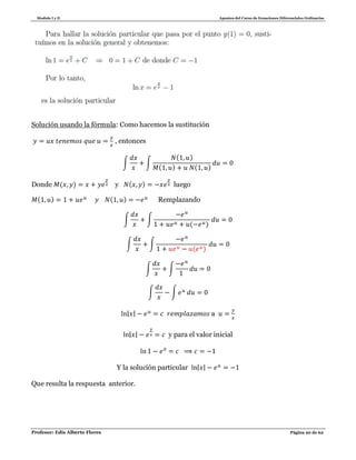 Modulo I y II Apuntes del Curso de Ecuaciones Diferenciales Ordinarias
Profesor: Edis Alberto Flores Página 20 de 62
Solución usando la fórmula: Como hacemos la sustitución
, entonces
∫ ∫
( )
( ) ( )
Donde ( ) y ( ) luego
( ) ( ) Remplazando
∫ ∫
( )
∫ ∫
( )
∫ ∫
∫ ∫
| | a
| | y para el valor inicial
Y la solución particular | |
Que resulta la respuesta anterior.
 