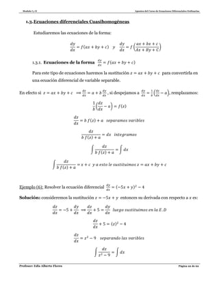 Modulo I y II Apuntes del Curso de Ecuaciones Diferenciales Ordinarias
Profesor: Edis Alberto Flores Página 22 de 62
1.3.Ecuaciones diferenciales Cuasihomogéneas
Estudiaremos las ecuaciones de la forma:
( ) ( )
1.3.1. Ecuaciones de la forma ( )
Para este tipo de ecuaciones haremos la sustitución para convertirla en
una ecuación diferencial de variable separable.
En efecto si , si despejamos a ( ), remplazamos:
( ) ( )
( )
( )
∫
( )
∫
∫
( )
Ejemplo (6): Resolver la ecuación diferencial ( )
Solución: consideremos la sustitución entonces su derivada con respecto a es:
( )
∫ ∫
 