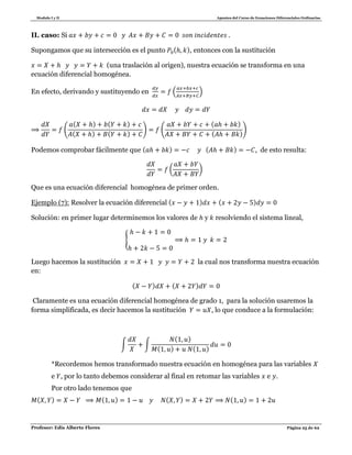 Modulo I y II Apuntes del Curso de Ecuaciones Diferenciales Ordinarias
Profesor: Edis Alberto Flores Página 25 de 62
II. caso: Si .
Supongamos que su intersección es el punto ( ), entonces con la sustitución
(una traslación al origen), nuestra ecuación se transforma en una
ecuación diferencial homogénea.
En efecto, derivando y sustituyendo en ( )
(
( ) ( )
( ) ( )
) (
( )
( )
)
Podemos comprobar fácilmente que ( ) ( ) , de esto resulta:
( )
Que es una ecuación diferencial homogénea de primer orden.
Ejemplo (7): Resolver la ecuación diferencial ( ) ( )
Solución: en primer lugar determinemos los valores de y resolviendo el sistema lineal,
{
Luego hacemos la sustitución la cual nos transforma nuestra ecuación
en:
( ) ( )
Claramente es una ecuación diferencial homogénea de grado 1, para la solución usaremos la
forma simplificada, es decir hacemos la sustitución , lo que conduce a la formulación:
∫ ∫
( )
( ) ( )
*Recordemos hemos transformado nuestra ecuación en homogénea para las variables
e , por lo tanto debemos considerar al final en retomar las variables e .
Por otro lado tenemos que
( ) ( ) ( ) ( )
 
