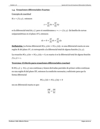 Modulo I y II Apuntes del Curso de Ecuaciones Diferenciales Ordinarias
Profesor: Edis Alberto Flores Página 28 de 62
1.4. Ecuaciones diferenciales Exactas:
Concepto de exactitud
Si ( ) entonces
es la diferencial total de y ; pero si consideramos ( ) (la familia de curvas
uniparamétricas en el plano ), entonces
Definición: La forma diferencial ( ) ( ) es una diferencial exacta en una
región R del plano , si corresponde a la diferencial total de alguna función ( ).
La ecuación ( ) ( ) , es exacta si es la diferencial total de alguna función
( ) .
Teorema: (Criterio para ecuaciones diferenciales exactas)
Si ( ) ( ) son continuas y tienen derivadas parciales de primer orden continuas
en una región R del plano XY, entonces la condición necesaria y suficiente para que la
forma diferencial
( ) ( )
sea un diferencial exacta es que:
 