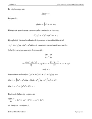 Modulo I y II Apuntes del Curso de Ecuaciones Diferenciales Ordinarias
Profesor: Edis Alberto Flores Página 31 de 62
De esto tenemos que:
( )
Integrando:
( ) ∫
Finalmente remplazamos y sumamos las constantes
( )
Ejemplo (9) Determine el valor de para que la ecuación diferencial
( ) ( ) sea exacta y resuelva dicha ecuación.
Solución: para que sea exacta debe cumplir,
( ) ( )
Comprobemos al resolver ( ) ( )
( ) ∫( ) ( ) ∫ ∫ ( )
( ) ( )
Derivando la función respecto a
( )
( )
( ) ( )
 