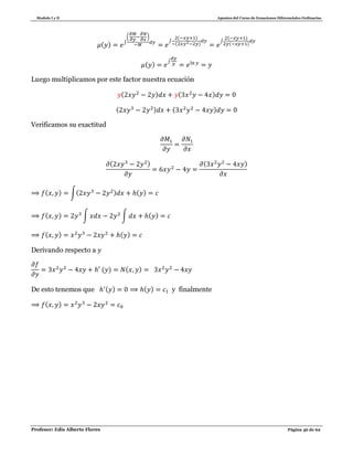 Modulo I y II Apuntes del Curso de Ecuaciones Diferenciales Ordinarias
Profesor: Edis Alberto Flores Página 36 de 62
( ) ∫
( )
∫
( )
( )
∫
( )
( )
( )
∫
Luego multiplicamos por este factor nuestra ecuación
( ) ( )
( ) ( )
Verificamos su exactitud
( ) ( )
( ) ∫( ) ( )
( ) ∫ ∫ ( )
( ) ( )
Derivando respecto a
( ) ( )
De esto tenemos que ( ) ( ) y finalmente
( )
 
