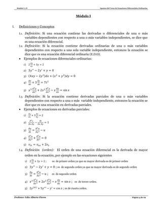 Modulo I y II Apuntes del Curso de Ecuaciones Diferenciales Ordinarias
Profesor: Edis Alberto Flores Página 4 de 62
Módulo I
I. Definiciones y Conceptos
I.1. Definición: Si una ecuación contiene las derivadas o diferenciales de una o más
variables dependientes con respecto a una o más variables independientes, se dice que
es una ecuación diferencial.
I.2. Definición: Si la ecuación contiene derivadas ordinarias de una o más variables
dependientes con respecto a una sola variable independiente, entonces la ecuación se
dice que es una ecuación diferencial ordinaria (E.D.O).
 Ejemplos de ecuaciones diferenciales ordinarias:
1)
2)
3) ( ) ( )
4)
5)
I.3. Definición: Si la ecuación contiene derivadas parciales de una o más variables
dependientes con respecto a una o más variable independiente, entonces la ecuación se
dice que es una ecuación en derivadas parciales.
 Ejemplos de ecuaciones en derivadas parciales:
1)
2)
3)
4)
5)
I.4. Definición (orden): El orden de una ecuación diferencial es la derivada de mayor
orden en la ecuación, por ejemplo en las ecuaciones siguientes
1) ; es de primer orden ya que su mayor derivada es de primer orden
2) ; es de segundo orden ya que su mayor derivada es de segundo orden
3) ; es de segundo orden
4) ; es de tercer orden.
5) ( )
; es de cuarto orden.
 
