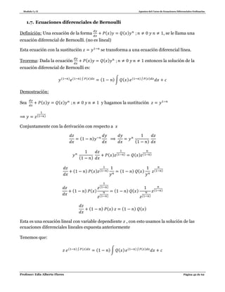 Modulo I y II Apuntes del Curso de Ecuaciones Diferenciales Ordinarias
Profesor: Edis Alberto Flores Página 42 de 62
1.7. Ecuaciones diferenciales de Bernoullí
Definición: Una ecuación de la forma ( ) ( ) , se le llama una
ecuación diferencial de Bernoullí. (no es lineal)
Esta ecuación con la sustitución se transforma a una ecuación diferencial línea.
Teorema: Dada la ecuación ( ) ( ) entonces la solución de la
ecuación diferencial de Bernoullí es:
( ) ( ) ∫ ( ) ( )∫ ( ) ( ) ∫ ( )
Demostración:
Sea ( ) ( ) y hagamos la sustitución
( )
Conjuntamente con la derivación con respecto a
( )
( )
( )
( ) ( ) ( ) ( )
( ) ( ) ( ) ( ) ( ) ( )
( ) ( )
( )
( )
( ) ( )
( )
( )
( ) ( ) ( ) ( )
Esta es una ecuación lineal con variable dependiente , con esto usamos la solución de las
ecuaciones diferenciales lineales expuesta anteriormente
Tenemos que:
( ) ∫ ( ) ( )∫ ( ) ( ) ∫ ( )
 
