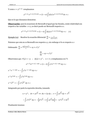 Modulo I y II Apuntes del Curso de Ecuaciones Diferenciales Ordinarias
Profesor: Edis Alberto Flores Página 43 de 62
Y como ( )
remplazamos
( ) ( ) ∫ ( ) ( ) ∫ ( ) ( ) ∫ ( )
Que es lo que deseamos demostrar.
Observación: para la ecuaciones de Bernoullí al igual que las lineales, existe relatividad con
respecto a las variables e , es decir puede ser Bernoullí respecto a
( ) ( ) ∫ ( ) ( ) ∫ ( ) ( ) ∫ ( )
( )
Ejemplo (12) Resolver la ecuación diferencial ( )
Notemos que esta no es Bernoullí con respecto a , sin embargo si lo es respecto a
Ordenando
( )
Observemos que ( ) ( ) y remplazamos en (*)
( ) ( ) ∫ ( ) ∫ ( ) ∫
∫ ∫ ∫
∫ ∫ ∫
∫
Integrando por parte la expresión derecha, tomando
∫
∫ [ ∫ ]
Finalmente tenemos
 