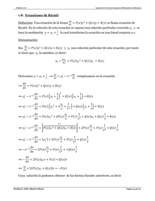 Modulo I y II Apuntes del Curso de Ecuaciones Diferenciales Ordinarias
Profesor: Edis Alberto Flores Página 45 de 62
1.8. Ecuaciones de Ricatti
Definición: Una ecuación de la forma ( ) ( ) ( ) se llama ecuación de
Ricatti. En la solución de esta ecuación se supone una solución particular conocida y se
hace la sustitución la cual transforma la ecuación en una lineal respecto a .
Demostración:
Sea ( ) ( ) ( ) y una solución particular de esta ecuación, por tanto
se tiene que la satisface, es decir:
= ( ) ( ) ( )
Derivamos remplazamos en la ecuación
( ) ( ) ( )
( )( ) ( )( ) ( )
( )( ) ( ) ( ) ( )
( ) ( ) ( ) ( ) ( ) ( )
[ ( ) ( ) ( )⏞ ] ( ) ( ) ( )
[ ] ( ) ( ) ( )
( ) ( ) ( )
( ) ( ) ( )
[ ( ) ( )] ( )
Cuya solución la podemos obtener de las formas lineales anteriores, es decir
 
