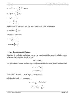 Modulo I y II Apuntes del Curso de Ecuaciones Diferenciales Ordinarias
Profesor: Edis Alberto Flores Página 48 de 62
∫
∫
∫
∫
Entonces la solución e:
}
1.10. Ecuaciones de Clairaut
El método de resolución es el mismo que para las ecuaciones de Lagrange. La solución general
de la ecuación de Clairaut tiene la forma:
( )
Esta puede tener también solución singular, que se obtiene eliminando entre las ecuaciones.
( )
( )
}
Ejemplo (15): Resolver: ( )
Solución: Haciendo entonces
 
