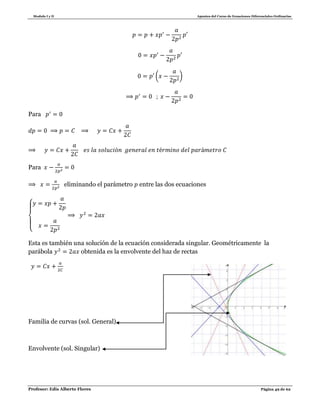 Modulo I y II Apuntes del Curso de Ecuaciones Diferenciales Ordinarias
Profesor: Edis Alberto Flores Página 49 de 62
( )
Para
Para
eliminando el parámetro entre las dos ecuaciones
{
Esta es también una solución de la ecuación considerada singular. Geométricamente la
parábola obtenida es la envolvente del haz de rectas
Familia de curvas (sol. General)
Envolvente (sol. Singular)
 