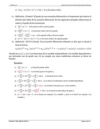 Modulo I y II Apuntes del Curso de Ecuaciones Diferenciales Ordinarias
Profesor: Edis Alberto Flores Página 5 de 62
6) ( ) ( ) ; es de primer orden.
I.5. Definición (Grado): El grado de una ecuación diferencial es el exponente que abarca el
término del orden de la ecuación diferencial. En los siguientes ejemplos observemos el
orden y el grado de las ecuaciones.
1) es de primer orden y primer grado.
2) ( ) es de primer orden y de tercer grado.
3) ( ) ( ) es de segundo orden y de tercer grado.
4) ( ) ( ) ( ) es de tercer orden y de segundo grado.
I.6. Definición (E.D.O Lineal): Una ecuación diferencial ordinaria se dice que es lineal si
tiene la forma:
( ) ( ) ( ) ( ) ( ) ( ) ( ) ( ) ( ) ( )
Donde los ( ) y ( ) son funciones de la variable independiente y la variable dependiente y
sus derivadas son de grado uno. Si no cumple con estas condiciones entonces se dicen no
lineales.
Ejemplos:
1) es lineal de primer orden
2) ( ) no es lineal, pues es de grado 3
3) es lineal de tercer orden
4) no es lineal, el coeficiente es de la variable dependiente.
5) no es lineal, la función ( ) es de variable
6) ( ) no es lineal una derivada es de gado 4
7) ( ) no es lineal con respecto a la variable , pero si es lineal con respecto a la
variable .
 