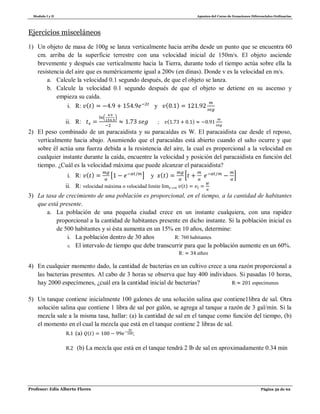 Modulo I y II Apuntes del Curso de Ecuaciones Diferenciales Ordinarias
Profesor: Edis Alberto Flores Página 59 de 62
Ejercicios misceláneos
1) Un objeto de masa de 100g se lanza verticalmente hacia arriba desde un punto que se encuentra 60
cm. arriba de la superficie terrestre con una velocidad inicial de 150m/s. El objeto asciende
brevemente y después cae verticalmente hacia la Tierra, durante todo el tiempo actúa sobre ella la
resistencia del aire que es numéricamente igual a 200v (en dinas). Donde v es la velocidad en m/s.
a. Calcule la velocidad 0.1 segundo después, de que el objeto se lanza.
b. Calcule la velocidad 0.1 segundo después de que el objeto se detiene en su ascenso y
empieza su caída.
i. R: ( ) y ( )
ii. R:
( )
; ( )
2) El peso combinado de un paracaidista y su paracaídas es W. El paracaidista cae desde el reposo,
verticalmente hacia abajo. Asumiendo que el paracaídas está abierto cuando el salto ocurre y que
sobre él actúa una fuerza debida a la resistencia del aire, la cual es proporcional a la velocidad en
cualquier instante durante la caída, encuentre la velocidad y posición del paracaidista en función del
tiempo. ¿Cuál es la velocidad máxima que puede alcanzar el paracaidista?
i. R: ( ) [ ] y ( ) * +
ii. R: velocidad máxima o velocidad limite ( )
3) La tasa de crecimiento de una población es proporcional, en el tiempo, a la cantidad de habitantes
que está presente.
a. La población de una pequeña ciudad crece en un instante cualquiera, con una rapidez
proporcional a la cantidad de habitantes presente en dicho instante. Si la población inicial es
de 500 habitantes y si ésta aumenta en un 15% en 10 años, determine:
i. La población dentro de 30 años R: 760 habitantes
ii. El intervalo de tiempo que debe transcurrir para que la población aumente en un 60%.
R:
4) En cualquier momento dado, la cantidad de bacterias en un cultivo crece a una razón proporcional a
las bacterias presentes. Al cabo de 3 horas se observa que hay 400 individuos. Si pasadas 10 horas,
hay 2000 especímenes, ¿cuál era la cantidad inicial de bacterias? R: especímenes
5) Un tanque contiene inicialmente 100 galones de una solución salina que contiene1libra de sal. Otra
solución salina que contiene 1 libra de sal por galón, se agrega al tanque a razón de 3 gal/min. Si la
mezcla sale a la misma tasa, hallar: (a) la cantidad de sal en el tanque como función del tiempo, (b)
el momento en el cual la mezcla que está en el tanque contiene 2 libras de sal.
R.1 (a) ( ) ;
R.2 (b) La mezcla que está en el tanque tendrá 2 lb de sal en aproximadamente 0.34 min
 
