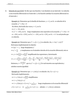 Modulo I y II Apuntes del Curso de Ecuaciones Diferenciales Ordinarias
Profesor: Edis Alberto Flores Página 6 de 62
II. Solución de una E.D.O: Se dice que una función con dominio en un intervalo es solución
a una ecuación diferencial en el intervalo , si la función satisface la ecuación diferencial en
el intervalo .
Ejemplo (1): Demostrar que la familia de funciones es solución de la
ecuación
En efecto, derivando dos veces
luego remplazamos esta expresión en la ecuación
( ) lo cual prueba que
es solución.
Ejemplo (2): Demostrar que ( ) es solución de ( )
Derivamos implícitamente la relación:
luego despejamos
y remplazamos en el miembro derecho de la ecuación diferencial, esto es
( ) ( ) simplificando las expresiones y factorizando
( ) ( )
( ) ( )
Entonces
( )
que es ( ) lo cual muestra una equivalencia y
satisface nuestra igualdad.
Ejemplo (3): Demostrar que ( ) es solución de ( )
Derivando implícitamente,
( ) * + simplificamos
( )
( ( ) )
( )
; luego remplazamos en la ecuación diferencial
( )
( )
( ) ; además ( ), entonces
 