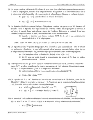 Modulo I y II Apuntes del Curso de Ecuaciones Diferenciales Ordinarias
Profesor: Edis Alberto Flores Página 60 de 62
6) Un tanque contiene inicialmente 10 galones de agua pura. Una solución de agua salada que contiene
½ libra de sal por galón, se vierte en el tanque a una tasa de 2 gal/min. Si la solución mezclada sale a
la misma tasa, hallar la cantidad y la concentración de sal que hay en el tanque en cualquier instante.
R.3 ( ) ⌊ ⌋ Cantidad de sal en función del tiempo;
R.4 ( ) ⌊ ⌋ Concentración de sal
7) Un depósito cilíndrico con capacidad para 200 galones, contiene 100 galones con 100 libras de sal
disuelta. Hacia el depósito fluye agua salada que contiene 2 libras de sal por galón a razón de 4
gal/min y la mezcla fluye hacia afuera a razón de 3 gal/min. Determine la cantidad de sal que
contiene el depósito cuando se llene y su concentración en ese mismo instante.
R.5 Cuando el depósito está lleno, contiene 387.5 lb de sal y una concentración
aproximada de 1.94 lb de sal por galón.
(Nota: ( ) ( ) ( ) ( ) ( ) )
8) Un depósito de tiene 40 galones de agua pura. Una solución de agua azucarada con 1 libra de azúcar
por galón entra a 2 gal/min y la mezcla bien agitada sale a la misma tasa. (a) ¿Cuánta azúcar hay en
el tanque en cualquier tiempo? (b) ¿Cuándo el agua que sale tendrá ½ libra de azúcar por galón?
R.6 (a) Cantidad de azúcar en función del tiempo: ( ) ⌊ ⌋
R.7 (b) El agua de salida tendrá la concentración de azúcar de ½ libra por galón,
aproximadamente en 13.86 min.
9) La temperatura máxima que puede leerse en cierto termómetro es de 110 ºF. Cuando el termómetro
marca 36 ºF, se coloca en un horno. Se observa que, después de 1 y 2 minutos, el termómetro marca
60 ºF y 82 ºF, respectivamente. ¿Cuál es la temperatura del horno?
R.8 La temperatura del horno (temperatura del medio ambiente) es de 324 ºF.
R.9 ( )
10) Un capacitor de faradios está en serie con una resistencia de 25 ohmios y una fem de
( ) voltios. El interruptor se cierra en t = 0. Asumiendo que la carga inicial en el capacitor es
cero, determine la carga y la corriente en cualquier tiempo.
R.10 ( ) [ ( ) ( ) ]
R.11 ( ) [ ( ) ( ) ]
11) Un resistor de 20 Ω está conectado en serie con un condensador de 0.01 faradios y una fem dada por
( ) voltios. Si ( ) Determine la carga máxima en el condensador.
i. R: ( )
 