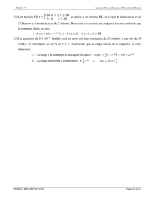 Modulo I y II Apuntes del Curso de Ecuaciones Diferenciales Ordinarias
Profesor: Edis Alberto Flores Página 61 de 62
12) Una tensión ( ) , se aplica a un circuito RL, en el que la inductancia es de
20 henrios y al resistencia es de 2 ohmios. Determine la corriente en cualquier instante sabiendo que
la corriente inicial es cero.
i. R: ( ) [ ] ( )
13) Un capacitor de faradios está en serie con una resistencia de 25 ohmios y una fen de 50
voltios. El interruptor se cierra en . Asumiendo que la carga inicial en el capacitor es cero,
determine:
i. La carga y la corriente en cualquier instante R: ( ) [ ] y ( )
ii. La carga transitoria y estacionaria R: ( )
 