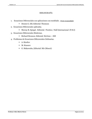 Modulo I y II Apuntes del Curso de Ecuaciones Diferenciales Ordinarias
Profesor: Edis Alberto Flores Página 62 de 62
BIBLIOGRAFÍA
1. Ecuaciones Diferenciales con aplicaciones con modelado. (Texto recomendado)
 Dennis G. Zill, Editorial: Thomson
2. Ecuaciones Diferenciales aplicadas.
 Murray R. Spiegel, Editorial: Prentice / Hall Internacional (P.H.I)
3. Ecuaciones Diferenciales Modernas.
 Richard Bronson, Editorial: MCGraw – Hill
4. Problemas de Ecuaciones Diferenciales Ordinarias.
 A. Kiseliov
 M. Krasnov
 G. Makarenko, Editorial: Mir (Moscú)
 