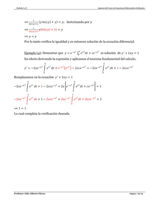Modulo I y II Apuntes del Curso de Ecuaciones Diferenciales Ordinarias
Profesor: Edis Alberto Flores Página 7 de 62
( )
( ( ) ) ; factorizando por
( )
( ( ) )
Por lo tanto verifica la igualdad y es entonces solución de la ecuación diferencial.
Ejemplo (4): Demostrar que ∫ es solución de
En efecto derivando la expresión y aplicamos el teorema fundamental del calculo,
∫ ( ) ∫
Remplazamos en la ecuación
∫ [ ∫ ]
∫ ∫
Lo cual completa la verificación deseada.
 