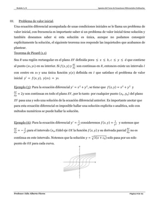 Modulo I y II Apuntes del Curso de Ecuaciones Diferenciales Ordinarias
Profesor: Edis Alberto Flores Página 8 de 62
III. Problema de valor inicial.
Una ecuación diferencial acompañada de unas condiciones iniciales se le llama un problema de
valor inicial, con frecuencia es importante saber si un problema de valor inicial tiene solución y
también deseamos saber si esta solución es única, aunque no podamos conseguir
explícitamente la solución, el siguiente teorema nos responde las inquietudes que acabamos de
plantear.
Teorema de Picard (1.1)
Sea una región rectangular en el plano definida por , que contiene
al punto ( ) en su interior. Si ( ) y son continuas en , entonces existe un intervalo
con centro en y una única función ( ) definida en que satisface el problema de valor
inicial ( ) ( ) .
Ejemplo (5): Para la ecuación diferencial , se tiene que ( ) y
son continuas en todo el plano , por lo tanto por cualquier punto ( ) del plano
pasa una y solo una solución de la ecuación diferencial anterior. Es importante anotar que
para esta ecuación diferencial es imposible hallar una solución explicita o analítica, solo con
métodos numéricos se puede hallar la solución.
Ejemplo (6): Para la ecuación diferencial consideremos ( ) y notemos que
para el intervalo ( )del eje la función ( ) y su derivada parcial no es
continua en este intervalo. Notemos que la solución √ ( ) solo pasa por un solo
punto de para cada curva.
 