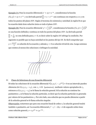 Modulo I y II Apuntes del Curso de Ecuaciones Diferenciales Ordinarias
Profesor: Edis Alberto Flores Página 9 de 62
Ejemplo (7): Para la ecuación diferencial , consideremos la función
( ) y su derivada parcial son continuas con respecto a e en
todos los puntos del plano . Según el teorema de existencia y unicidad, la región R en que
la ecuación dada tiene solución única es todo el plano .
Ejemplo (8): Para la ecuación diferencial √ , consideramos la función ( ) √
es una función definida y continua en todo los puntos del plano . La derivada parcial
√
no esta definida para , es decir sobre la región infringe la condición. Por
siguiente es posible que no haya unicidad en los puntos del eje . Es fácil comprobar que
( )
es solución de la ecuación y además es solución trivial de esta. Luego notemos
que existen al menos dos soluciones e infringen la unicidad.
IV. Clases de Soluciones de una Ecuación diferencial
Si todas las soluciones de la ecuación diferencial ( ( )
) en un intervalo pueden
obtenerse de ( ), con (parámetros), mediante valores apropiados de ,
entonces a ( ) se le llama la solución general. Si la solución no contiene los
parámetros se le llama la solución particular, es decir que la solución particular es generada
por valores de los parámetros . Por otro lado, una solución que no pueda obtenerse a partir
de la solución general se le llama solución singular.
Observación: notaremos que para una ecuación lineal de orden , la solución general tendrá
también parámetro, así la ecuación diferencial de segundo orden tiene
como solución general .
x
-5
-4
-3
-2
-1
1
2
3
4
y
O
 
