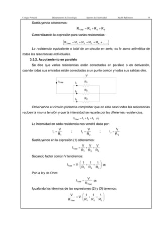 Colegio Portaceli Departamento de Tecnología Apuntes de Electricidad Adolfo Palomares 10
Sustituyendo obtenemos:
321Total RRRR ++=
Generalizando la expresión para varias resistencias:
......RRRRR 4321Total ++++=
La resistencia equivalente o total de un circuito en serie, es la suma aritmética de
todas las resistencias individuales.
3.5.2. Acoplamiento en paralelo
Se dice que varias resistencias están conectadas en paralelo o en derivación,
cuando todas sus entradas están conectadas a un punto común y todas sus salidas otro.
ITotal
V
R3
R2
R1I1
I2
I3
Observando el circuito podemos comprobar que en este caso todas las resistencias
reciben la misma tensión y que la intensidad se reparte por las diferentes resistencias.
321Total IIII ++= (1)
La intensidad en cada resistencia nos vendrá dada por:
1
1
R
V
I = ;
2
2
R
V
I = ;
3
3
R
V
I =
Sustituyendo en la expresión (1) obtenemos:
321
Total
R
V
R
V
R
V
I ++=
Sacando factor común V tendremos:






++⋅=
321
Total
R
1
R
1
R
1
VI (2)
Por la ley de Ohm:
Total
Total
R
V
I = (3)
Igualando los términos de las expresiones (2) y (3) tenemos:






++⋅=
321Total R
1
R
1
R
1
V
R
V
 