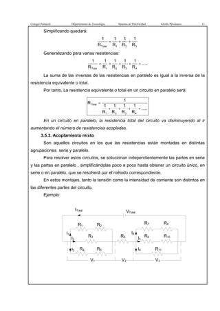 Colegio Portaceli Departamento de Tecnología Apuntes de Electricidad Adolfo Palomares 11
Simplificando quedará:
321Total R
1
R
1
R
1
R
1
++=
Generalizando para varias resistencias:
.....
R
1
R
1
R
1
R
1
R
1
4321Total
++++=
La suma de las inversas de las resistencias en paralelo es igual a la inversa de la
resistencia equivalente o total.
Por tanto, La resistencia equivalente o total en un circuito en paralelo será:
.....
R
1
R
1
R
1
R
1
1
R
4321
Total
++++
=
En un circuito en paralelo, la resistencia total del circuito va disminuyendo al ir
aumentando el número de resistencias acopladas.
3.5.3. Acoplamiento mixto
Son aquellos circuitos en los que las resistencias están montadas en distintas
agrupaciones serie y paralelo.
Para resolver estos circuitos, se solucionan independientemente las partes en serie
y las partes en paralelo , simplificándolas poco a poco hasta obtener un circuito único, en
serie o en paralelo, que se resolverá por el método correspondiente.
En estos montajes, tanto la tensión como la intensidad de corriente son distintos en
las diferentes partes del circuito.
Ejemplo:
ITotal VTotal
R1 R2
I1
I2
I3
V3V1 V2
I4
I5
I6
R3
R4 R5
R7 R8
R9 R10
R11
R6
 