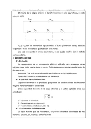 Colegio Portaceli Departamento de Tecnología Apuntes de Electricidad Adolfo Palomares 12
El circuito de la página anterior lo transformaremos en uno equivalente, en este
caso, en serie:
ITotal VTotal
ITotal
V3V1 V2
RE1 R6 RE2
RE1 y RE2 son las resistencias equivalentes a la suma (primero en serie y después
en paralelo) de las resistencias que había en cada ramal.
Una vez conseguido el circuito equivalente, ya se puede resolver con el método
correspondiente.
4. CONDENSADORES
4.1. Definición
Un condensador es un componente eléctrico utilizado para almacenar carga
eléctrica, para poder usarla posteriormente. Todo condensador consta esencialmente de
dos elementos:
Armadura: Que es la superficie metálica sobre la que se deposita la carga.
Dieléctrico: Sustancia existente entre las armaduras.
4.2. Capacidad de un condensador
Capacidad eléctrica es la propiedad que poseen los condensadores de almacenar
mayor o menor cantidad de electricidad.
Dicha capacidad depende de la carga eléctrica y el voltaje aplicado entre sus
armaduras:
V
Q
C = (4)
C = Capacidad en faradios (F)
Q = Carga almacenada en culombios (C)
V = Tensión entre las armaduras en voltios (V)
4.3. Asociación de condensadores
De igual manera que las resistencias, se pueden encontrar conectados de tres
maneras: En serie, en paralelo y en forma mixta.
 