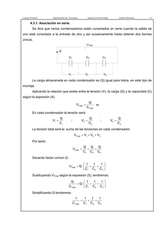Colegio Portaceli Departamento de Tecnología Apuntes de Electricidad Adolfo Palomares 13
4.3.1. Asociación en serie.
Se dice que varios condensadores están conectados en serie cuando la salida de
uno está conectado a la entrada de otro y así sucesivamente hasta obtener dos bornes
únicos.
Q
C2
VTotal
C3
V1 V2 V3
C1
La carga almacenada en cada condensador es (Q) igual para todos, en este tipo de
montaje.
Aplicando la relación que existe entre la tensión (V), la carga (Q) y la capacidad (C)
según la expresión (4):
Total
Total
C
Q
V = (5)
En cada condensador la tensión será:
1
1
C
Q
V = ;
2
2
C
Q
V = ;
3
3
C
Q
V =
La tensión total será la suma de las tensiones en cada condensador:
321Total VVVV ++=
Por tanto:
321
Total
C
Q
C
Q
C
Q
V ++=
Sacando factor común Q :






++⋅=
321
Total
C
1
C
1
C
1
QV
Sustituyendo VTotal según la expresión (5), tendremos:






++⋅=
321Total C
1
C
1
C
1
Q
C
Q
Simplificando Q tendremos:
321Total C
1
C
1
C
1
C
1
++=
 