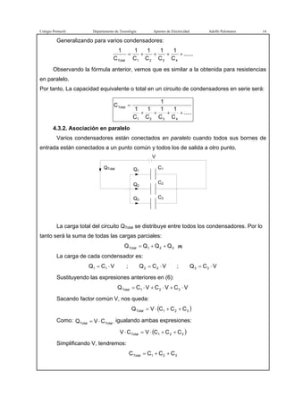 Colegio Portaceli Departamento de Tecnología Apuntes de Electricidad Adolfo Palomares 14
Generalizando para varios condensadores:
......
C
1
C
1
C
1
C
1
C
1
4321Total
++++=
Observando la fórmula anterior, vemos que es similar a la obtenida para resistencias
en paralelo.
Por tanto, La capacidad equivalente o total en un circuito de condensadores en serie será:
.....
C
1
C
1
C
1
C
1
1
C
4321
Total
++++
=
4.3.2. Asociación en paralelo
Varios condensadores están conectados en paralelo cuando todos sus bornes de
entrada están conectados a un punto común y todos los de salida a otro punto.
QTotal
V
Q1
Q2
Q3
C2
C1
C3
La carga total del circuito QTotal se distribuye entre todos los condensadores. Por lo
tanto será la suma de todas las cargas parciales:
321Total QQQQ ++= (6)
La carga de cada condensador es:
VCQ 11 ⋅= ; VCQ 22 ⋅= ; VCQ 33 ⋅=
Sustituyendo las expresiones anteriores en (6):
VCVCVCQ 321Total ⋅+⋅+⋅=
Sacando factor común V, nos queda:
( )321Total CCCVQ ++⋅=
Como: TotalTotal CVQ ⋅= , igualando ambas expresiones:
( )321Total CCCVCV ++⋅=⋅
Simplificando V, tendremos:
321Total CCCC ++=
 