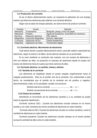 Colegio Portaceli Departamento de Tecnología Apuntes de Electricidad Adolfo Palomares 3
1.4. Producción de corriente
Al ser el átomo eléctricamente neutro, es necesaria la aplicación de una energía
exterior que libere los electrones para obtener una corriente eléctrica.
Según sea la clase de energía aplicada, así será la forma de producir corriente:
Energía Acción Ejemplo
Mecánica Frotamiento Bolígrafo, jersey y trozo de papel
Mecánica Presión Aguja de tocadiscos, encendido de mecheros
Química Reacción Química Pila, batería
Magnética Inducción Magnética Dinamo, alternador
Luminosa Aplicación de luz Célula fotoeléctrica
Calorífica Aplicación de Calor Termómetro digital
1.5. Corriente eléctrica. Movimiento de electrones
Todo átomo tiende a quedar eléctricamente neutro, para ello cederá o absorberá los
electrones, según le sobren o le falten, de los átomos situados en su proximidad.
Si se unen mediante un conductor dos cuerpos, uno con exceso de electrones y
otro con defecto de ellos, se producirá un trasvase de electrones desde el cuerpo con
exceso de electrones hacia el cuerpo que tiene carencia de ellos.
1.6. Corriente eléctrica: su sentido, clases y efectos
1.6.1 Sentido de la corriente
Los electrones se desplazan desde el cuerpo cargado negativamente hacia el
cargado positivamente. Este es el sentido real de la corriente. Con anterioridad a esta
teoría, se consideraba que el sentido de la corriente era de positivo a negativo,
denominándose a éste, en la actualidad, sentido convencional.
Sentido real de la corriente ................................... de – a +
Sentido convencional de la corriente .................... de + a -
1.6.2 Clases de corriente
Atendiendo al movimiento de los electrones (sentido) y a su cantidad se puede
hacer la siguiente clasificación:
Corriente continua (DC) : Cuando los electrones circulan siempre en el mismo
sentido y con valor constante (la misma cantidad de electrones en cada instante).
Corriente alterna (AC): Cuando los electrones circulan en ambos sentidos y varía la
cantidad de electrones en cada instante.
Corriente pulsatoria: Cuando los electrones circulan siempre en el mismo sentido
aunque la cantidad de ellos varia en cada instante.
 