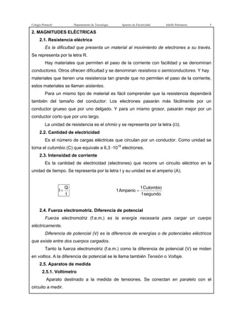 Colegio Portaceli Departamento de Tecnología Apuntes de Electricidad Adolfo Palomares 5
2. MAGNITUDES ELÉCTRICAS
2.1. Resistencia eléctrica
Es la dificultad que presenta un material al movimiento de electrones a su través.
Se representa por la letra R.
Hay materiales que permiten el paso de la corriente con facilidad y se denominan
conductores. Otros ofrecen dificultad y se denominan resistivos o semiconductores. Y hay
materiales que tienen una resistencia tan grande que no permiten el paso de la corriente,
estos materiales se llaman aislantes.
Para un mismo tipo de material es fácil comprender que la resistencia dependerá
también del tamaño del conductor: Los electrones pasarán más fácilmente por un
conductor grueso que por uno delgado. Y para un mismo grosor, pasarán mejor por un
conductor corto que por uno largo.
La unidad de resistencia es el ohmio y se representa por la letra (Ω).
2.2. Cantidad de electricidad
Es el número de cargas eléctricas que circulan por un conductor. Como unidad se
toma el culombio (C) que equivale a 6,3 ·1018
electrones.
2.3. Intensidad de corriente
Es la cantidad de electricidad (electrones) que recorre un circuito eléctrico en la
unidad de tiempo. Se representa por la letra I y su unidad es el amperio (A).
t
Q
I =
segundo1
Culombio1
Amperio1 =
2.4. Fuerza electromotriz. Diferencia de potencial
Fuerza electromotriz (f.e.m.) es la energía necesaria para cargar un cuerpo
eléctricamente.
Diferencia de potencial (V) es la diferencia de energías o de potenciales eléctricos
que existe entre dos cuerpos cargados.
Tanto la fuerza electromotriz (f.e.m.) como la diferencia de potencial (V) se miden
en voltios. A la diferencia de potencial se le llama también Tensión o Voltaje.
2.5. Aparatos de medida
2.5.1. Voltímetro
Aparato destinado a la medida de tensiones. Se conectan en paralelo con el
circuito a medir.
 