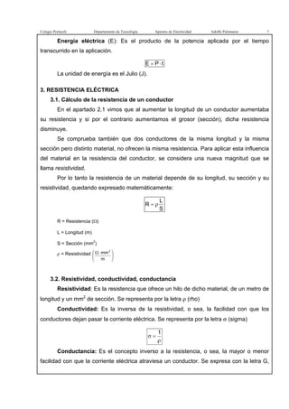Colegio Portaceli Departamento de Tecnología Apuntes de Electricidad Adolfo Palomares 7
Energía eléctrica (E): Es el producto de la potencia aplicada por el tiempo
transcurrido en la aplicación.
tPE ⋅=
La unidad de energía es el Julio (J).
3. RESISTENCIA ELÉCTRICA
3.1. Cálculo de la resistencia de un conductor
En el apartado 2.1 vimos que al aumentar la longitud de un conductor aumentaba
su resistencia y si por el contrario aumentamos el grosor (sección), dicha resistencia
disminuye.
Se comprueba también que dos conductores de la misma longitud y la misma
sección pero distinto material, no ofrecen la misma resistencia. Para aplicar esta influencia
del material en la resistencia del conductor, se considera una nueva magnitud que se
llama resistividad.
Por lo tanto la resistencia de un material depende de su longitud, su sección y su
resistividad, quedando expresado matemáticamente:
S
L
R ρ=
R = Resistencia (Ω)
L = Longitud (m)
S = Sección (mm2
)
ρ = Resistividad





 ⋅Ω
m
mm2
3.2. Resistividad, conductividad, conductancia
Resistividad: Es la resistencia que ofrece un hilo de dicho material, de un metro de
longitud y un mm2
de sección. Se representa por la letra ρ (rho)
Conductividad: Es la inversa de la resistividad, o sea, la facilidad con que los
conductores dejan pasar la corriente eléctrica. Se representa por la letra σ (sigma)
ρ
=σ
1
Conductancia: Es el concepto inverso a la resistencia, o sea, la mayor o menor
facilidad con que la corriente eléctrica atraviesa un conductor. Se expresa con la letra G,
 