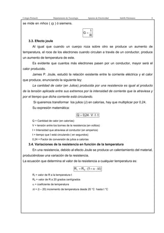 Colegio Portaceli Departamento de Tecnología Apuntes de Electricidad Adolfo Palomares 8
se mide en mhos ( ) ó siemens.
R
1
G =
3.3. Efecto joule
Al igual que cuando un cuerpo roza sobre otro se produce un aumento de
temperatura, el roce de los electrones cuando circulan a través de un conductor, produce
un aumento de temperatura de este.
Es evidente que cuantos más electrones pasen por un conductor, mayor será el
calor producido.
James P. Joule, estudió la relación existente entre la corriente eléctrica y el calor
que produce, enunciando la siguiente ley:
La cantidad de calor (en Julios) producida por una resistencia es igual al producto
de la tensión aplicada entre sus extremos por la intensidad de corriente que la atraviesa y
por el tiempo que dicha corriente está circulando.
Si queremos transformar los julios (J) en calorías, hay que multiplicar por 0,24.
Su expresión matemática:
tIV24,0Q ⋅⋅⋅=
Q = Cantidad de calor (en calorías)
V = tensión entre los bornes de la resistencia (en voltios)
I = Intensidad que atraviesa al conductor (en amperios)
t = tiempo que I está circulando ( en segundos)
0,24 = Factor de conversión de julios a calorías
3.4. Variaciones de la resistencia en función de la temperatura
En una resistencia, debido al efecto Joule se produce un calentamiento del material,
produciéndose una variación de la resistencia.
La ecuación que determina el valor de la resistencia a cualquier temperatura es:
)t1(RR 0t ∆⋅α+⋅=
Rt = valor de R a la temperatura t
R0 = valor de R a 20 grados centígrados
α = coeficiente de temperatura
∆t = (t – 20) incremento de temperatura desde 20 °C hasta t °C
 