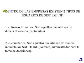 DENTRO DE LAS EMPRESAS EXISTEN 2 TIPOS DE USUARIOS DE SIST. DE INF. 1.- Usuario Primarios: Son aquellos que utilizan de directa el sistema (capturistas) 2.- Secundarios: Son aquellos que utilizan de manera indirecta los Sist. De Inf. (Gerente, administrador para la toma de decisiones). 