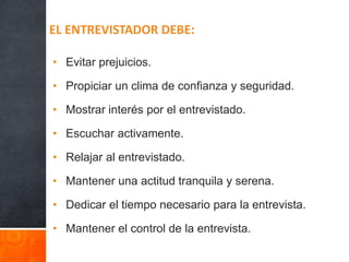 • Evitar prejuicios.
• Propiciar un clima de confianza y seguridad.
• Mostrar interés por el entrevistado.
• Escuchar activamente.
• Relajar al entrevistado.
• Mantener una actitud tranquila y serena.
• Dedicar el tiempo necesario para la entrevista.
• Mantener el control de la entrevista.
EL ENTREVISTADOR DEBE:
 