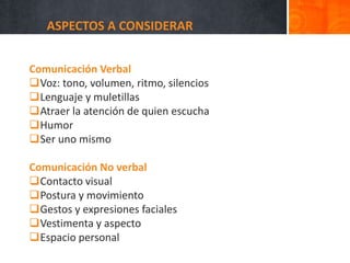 ASPECTOS A CONSIDERAR
Comunicación Verbal
Voz: tono, volumen, ritmo, silencios
Lenguaje y muletillas
Atraer la atención de quien escucha
Humor
Ser uno mismo
Comunicación No verbal
Contacto visual
Postura y movimiento
Gestos y expresiones faciales
Vestimenta y aspecto
Espacio personal
 