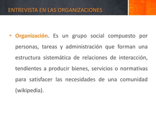 ENTREVISTA EN LAS ORGANIZACIONES
• Organización. Es un grupo social compuesto por
personas, tareas y administración que forman una
estructura sistemática de relaciones de interacción,
tendientes a producir bienes, servicios o normativas
para satisfacer las necesidades de una comunidad
(wikipedia).
 