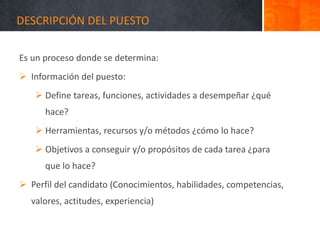 DESCRIPCIÓN DEL PUESTO
Es un proceso donde se determina:
 Información del puesto:
 Define tareas, funciones, actividades a desempeñar ¿qué
hace?
 Herramientas, recursos y/o métodos ¿cómo lo hace?
 Objetivos a conseguir y/o propósitos de cada tarea ¿para
que lo hace?
 Perfil del candidato (Conocimientos, habilidades, competencias,
valores, actitudes, experiencia)
 