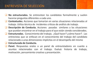 ENTREVISTA DE SELECCIÓN
 No estructuradas. Se entrevistan los candidatos formalmente y suelen
hacerse preguntas diferentes a cada uno.
 Contextuales. Acciones que tomarían en varias situaciones relacionadas al
trabajo. Utiliza técnica de incidentes críticos de análisis de trabajo.
 Descripción de Conducta. Acciones pasadas similares a las situaciones
que puedan encontrar en el trabajo para el que están siendo considerados.
 Estructuradas. Conocimiento del trabajo. ¿Qué hacer? ¿cómo hacer? . Las
entrevistas que se enfocan en el conocimiento del trabajo del candidato
relacionado a unas dimensiones implícitas en el desempeño del mismo
 Estructurada de Conducta.
 Panel. Respuestas orales a un panel de entrevistadores en cuanto a
asuntos relacionados con el trabajo. Evaluá: historia de trabajo,
motivación, pensamiento creativo y presentación.
 
