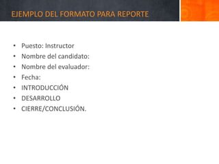 EJEMPLO DEL FORMATO PARA REPORTE
• Puesto: Instructor
• Nombre del candidato:
• Nombre del evaluador:
• Fecha:
• INTRODUCCIÓN
• DESARROLLO
• CIERRE/CONCLUSIÓN.
 