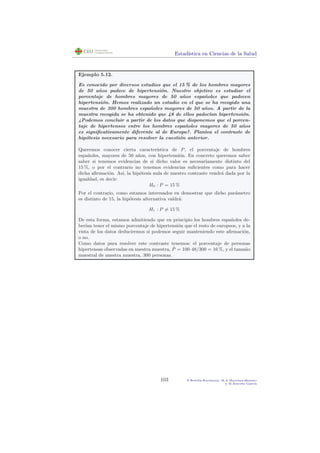 Estad´ıstica en Ciencias de la Salud
Ejemplo 5.12.
Es conocido por diversos estudios que el 15 % de los hombres mayores
de 50 a˜nos padece de hipertensi´on. Nuestro objetivo es estudiar el
porcentaje de hombres mayores de 50 a˜nos espa˜noles que padecen
hipertensi´on. Hemos realizado un estudio en el que se ha recogido una
muestra de 300 hombres espa˜noles mayores de 50 a˜nos. A partir de la
muestra recogida se ha obtenido que 48 de ellos padec´ıan hipertensi´on.
¿Podemos concluir a partir de los datos que disponemos que el porcen-
taje de hipertensos entre los hombres espa˜noles mayores de 50 a˜nos
es signiﬁcativamente diferente al de Europa?. Plantea el contraste de
hip´otesis necesario para resolver la cuesti´on anterior.
Queremos conocer cierta caracter´ıstica de P, el porcentaje de hombres
espa˜noles, mayores de 50 a˜nos, con hipertensi´on. En concreto queremos saber
saber si tenemos evidencias de si dicho valor es necesariamente distinto del
15 %, o por el contrario no tenemos evidencias suﬁcientes como para hacer
dicha aﬁrmaci´on. As´ı, la hip´otesis nula de nuestro contraste vendr´a dada por la
igualdad, es decir:
H0 : P = 15 %
Por el contrario, como estamos interesados en demostrar que dicho par´ametro
es distinto de 15, la hip´otesis alternativa valdr´a:
H1 : P = 15 %
De esta forma, estamos admitiendo que en principio los hombres espa˜noles de-
ber´ıan tener el mismo porcentaje de hipertensi´on que el resto de europeos, y a la
vista de los datos deduciremos si podemos seguir manteniendo este aﬁrmaci´on,
o no.
Como datos para resolver este contraste tenemos: el porcentaje de personas
hipertensas observadas en nuestra muestra, ˆP = 100·48/300 = 16 %, y el tama˜no
muestral de nuestra muestra, 300 personas.
103 P.Botella-Rocamora, M.A.Mart´ınez-Beneito
y M.Alacr´eu Garc´ıa
 
