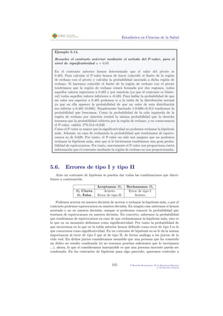 Estad´ıstica en Ciencias de la Salud
Ejemplo 5.14.
Resuelve el contraste anterior mediante el m´etodo del P-valor, para el
nivel de signiﬁcatividad α = 0,05
En el contraste anterior hemos determinado que el valor del pivote es
0.485. Para calcular el P-valor hemos de hacer coincidir el l´ımite de la regi´on
de rechazo con el pivote y calcular la probabilidad asociada a dicha regi´on de
rechazo. Si hacemos coincidir el l´ımite de la regi´on de rechazo con el pivote
tendr´ıamos que la regi´on de rechazo estar´a formada por dos regiones, todos
aquellos valores superiores a 0.485 y por simetr´ıa (ya que el contraste es bilate-
ral) todos aquellos valores inferiores a -0.485. Para hallar la probabilidad de que
un valor sea superior a 0.485 podemos ir a la tabla de la distribuci´on normal
ya que en ella aparece la probabilidad de que un valor de esta distribuci´on
sea inferior a 0.485 (0.686). Simplemente haciendo 1-0.686=0.314 tendremos la
probabilidad que buscamos. Como la probabilidad de la cola izquierda de la
regi´on de rechazo por simetr´ıa tendr´a la misma probabilidad que la derecha
tenemos que la probabilidad cubierta por la regi´on de rechazo, y en consecuencia
el P-valor, valdr´a: 2*0.314=0.628.
Como el P-valor es mayor que la signiﬁcatividad no podemos rechazar la hip´otesis
nula. Adem´as, en caso de rechazarla la probabilidad que tendr´ıamos de equivo-
carnos es de 0.628. Por tanto, el P-valor no s´olo nos asegura que no podemos
rechazar la hip´otesis nula, sino que si lo hic´ıeramos tendr´ıamos una gran proba-
bilidad de equivocarnos. Por tanto, nuevamente el P-valor nos proporciona cierta
informaci´on que el contraste mediante la regi´on de rechazo no nos proporcionaba.
5.6. Errores de tipo I y tipo II
Ante un contraste de hip´otesis se pueden dar todas las combinaciones que discri-
bimos a continuaci´on.
Aceptamos H0 Rechazamos H0
H0 Cierta Acierto Error de tipo I
H0 Falsa Error de tipo II Acierto
Podemos acertar en nuestra decisi´on de acertar o rechazar la hip´otesis nula, o por el
contrario podemos equivocarnos en nuestra decisi´on. En ning´un caso sabremos si hemos
acertado o no en nuestra decisi´on, aunque s´ı podremos conocer la probabilidad que
tenemos de equivocarnos en nuestra decisi´on. En concreto, sabremos la probabilidad
que tendr´ıamos de equivocarnos en caso de que rechaz´aramos la hip´otesis nula, esto es
lo que en su momento deﬁnimos como signiﬁcatividad. Por tanto la probabilidad de
que incurrimos en lo que en la tabla anterior hemos deﬁnido como error de tipo I es lo
que conocemos como signiﬁcatividad. En un contraste de hip´otesis no se le da la misma
importancia al error de tipo I que al de tipo II, de forma an´aloga a los juicios de la
vida real. En dichos juicios consideramos asumible que una persona que ha cometido
un delito no resulte condenada (si no tenemos pruebas suﬁcientes que lo incriminen
...), ahora, lo que s´ı consideramos inaceptable es que una persona inocente pueda ser
condenada. En los contrastes de hip´otesis pasa algo parecido, queremos controlar a
105 P.Botella-Rocamora, M.A.Mart´ınez-Beneito
y M.Alacr´eu Garc´ıa
 