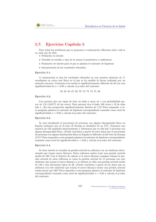 Estad´ıstica en Ciencias de la Salud
5.7. Ejercicios Cap´ıtulo 5
Para todos los problemas que se proponen a continuaci´on reﬂexiona sobre cu´al es
en cada uno de ellos:
Poblaci´on en estudio
Variable en estudio y tipo de la misma (cuantitativa o cualitativa)
Par´ametro de inter´es para el que se plantea el contraste de hip´otesis
Interpretaci´on de los resultados obtenidos.
Ejercicio 5.1.
A continuaci´on se dan los resultados obtenidos en una muestra aleatoria de 11
estudiantes en cierto test f´ısico en el que se ha medido la fuerza realizada por un
m´usculo concreto. Contrasta si la media es signiﬁcativamente diferente de 65 con una
signiﬁcatividad de α = 0,05 y calcula el p-valor del contraste.
58 62 64 67 69 70 72 73 73 75 80
Ejercicio 5.2.
Una persona dice ser capaz de tirar un dado y sacar un 1 con probabilidad ma-
yor de 1/6 (16.67 % de las veces). Esta persona tira el dado 100 veces y 19 de ellas
sale 1. ¿Es esta proporci´on signiﬁcativamente distinta de 1/6? Para responder a es-
ta pregunta plantea el contraste de hip´otesis correspondiente tomando como nivel de
signiﬁcatividad α = 0,05 y calcula el p-valor del contraste.
Ejercicio 5.3.
Se est´a estudiando el porcentaje de personas con alguna discapacidad f´ısica en
Espa˜na (sabemos que en el resto de Europa es alrededor de un 3 %). Tomamos una
muestra de 125 espa˜noles aleatoriamente y obtenemos que en ella hay 5 personas con
alguna discapacidad f´ısica. ¿Puede concluirse a partir de estos datos que el porcentaje
de personas con alguna disminuci´on f´ısica en Espa˜na es diferente al del resto de Europa
(3 %)? Para responder a esta pregunta plantea el contraste de hip´otesis correspondiente
tomando como nivel de signiﬁcatividad α = 0,05 y calcula el p-valor del contraste.
Ejercicio 5.4.
Se tiene inter´es en estudiar la presi´on arterial en enfermos con un s´ındrome deter-
minado que toman nuevo f´armaco. Estos enfermos suelen tener una presi´on arterial
media de 160. Con el objetivo de valorar si el nuevo f´armaco consigue rebajar la pre-
si´on arterial de estos enfermos se toma la presi´on arterial de 15 personas con este
s´ındrome que toman el nuevo f´armaco y se obtiene en ellas una presi´on arterial media
de 148 y una desviaci´on t´ıpica de 26. ¿Puede concluirse a partir de los datos que en
enfermos con este s´ındrome que toman el nuevo f´armaco tienen una presi´on arterial
media menor que 160? Para responder a esta pregunta plantea el contraste de hip´otesis
correspondiente tomando como nivel de signiﬁcatividad α = 0,05 y calcula el p-valor
del contraste.
107 P.Botella-Rocamora, M.A.Mart´ınez-Beneito
y M.Alacr´eu Garc´ıa
 