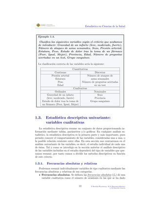 Estad´ıstica en Ciencias de la Salud
Ejemplo 1.4.
Clasiﬁca las siguientes variables seg´un el criterio que acabamos
de introducir: Gravedad de un infarto (leve, moderado, fuerte),
N´umero de ataques de asma semanales, Sexo, Presi´on arterial,
Estatura, Peso, Estado de dolor tras la toma de un f´armaco
(Peor, Igual, Mejor), Provincia, Edad, N´umero de preguntas
acertadas en un test, Grupo sangu´ıneo.
La clasiﬁcaci´on correcta de las variables ser´ıa la siguiente:
Cuantitativas
Continuas Discretas
Presi´on arterial N´umero de ataques de
Estatura asma semanales
Peso N´umero de preguntas acertadas
Edad en un test
Cualitativas
Ordinales Nominales
Gravedad de un infarto Sexo
(leve, moderado, fuerte) Provincia
Estado de dolor tras la toma de Grupo sangu´ıneo
un f´armaco (Peor, Igual, Mejor)
1.3. Estad´ıstica descriptiva univariante:
variables cualitativas
La estad´ıstica descriptiva resume un conjunto de datos proporcionando in-
formaci´on mediante tablas, par´ametros y/o gr´aﬁcos. En cualquier an´alisis es-
tad´ıstico, la estad´ıstica descriptiva es la primera parte y m´as importante, pues
permite conocer el comportamiento de las variables, consideradas una a una, o
la posible relaci´on existente entre ellas. En esta secci´on nos centraremos en el
an´alisis univariante de las variables, es decir, el estudio individual de cada una
de ´estas. Tal y como se introdujo en la secci´on anterior el an´alisis descriptivo
de las variables incluidas en el estudio depender´a del tipo de variables que que-
ramos resumir, por tanto vamos a dividir los m´etodos descriptivos en funci´on
de este criterio.
1.3.1. Frecuencias absolutas y relativas
Podremos resumir individualmente variables de tipo cualitativo mediante las
frecuencias absolutas y relativas de sus categor´ıas.
Frecuencias absolutas. Se deﬁnen las frecuencias absolutas (fa) de una
variable cualitativa como el n´umero de ocasiones en las que se ha dado
10 P.Botella-Rocamora, M.A.Mart´ınez-Beneito
y M.Alacr´eu Garc´ıa
 