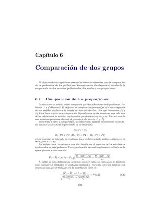 Cap´ıtulo 6
Comparaci´on de dos grupos
El objetivo de este cap´ıtulo es conocer las t´ecnicas adecuadas para la comparaci´on
de los par´ametros de dos poblaciones. Concretamente abordaremos el estudio de la
comparaci´on de dos varianzas poblacionales, dos medias y dos proporciones.
6.1. Comparaci´on de dos proporciones
La situaci´on en estudio estar´a compuesta por dos poblaciones independientes, Po-
blaci´on 1 y Poblaci´on 2. El objetivo es comparar los porcentajes de cierta respuesta
de una variable cualitativa de inter´es en cada una de ellas, a los que llamaremos P1 y
P2. Para llevar a cabo esta comparaci´on dispondremos de dos muestras, una cada una
de las poblaciones en estudio, con tama˜nos que denotaremos n1 y n2. En cada una de
esas muestras podremos obtener el porcentaje de inter´es: P1 y P2.
Para llevar a cabo la comparaci´on, podemos tanto plantear un contraste de hip´ote-
sis (unilateral o bilateral dependiendo de la situaci´on):
H0 : P1 = P2
H1 : P1 = P2 (H1 : P1 < P2 ; H1 : P1 > P2)
o bien calcular un intervalo de conﬁanza para la diferencia de ambos porcentajes, es
decir, para P1 − P2.
En ambos casos, necesitamos una distribuci´on en el muestreo de los estad´ısticos
involucrados en este problema. Una aproximaci´on normal ampliamente utilizada es la
que se plantea a continuaci´on:
P1 − P2 ∼ N(P1 − P2,
P1 · (100 − P1)
n1
+
P2 · (100 − P2)
n2
)
A partir de esta distribuci´on, podemos resolver tanto los contrastes de hip´otesis
como calcular los intervalos de conﬁanza planteados. Para ello, ser´a ´util tipiﬁcar esta
expresi´on para poder trabajar con la distribuci´on N(0, 1):
(P1 − P2) − (P1 − P2)
P1·(100−P1)
n1
+ P2·(100−P2)
n2
∼ N(0, 1) (6.1)
109
 
