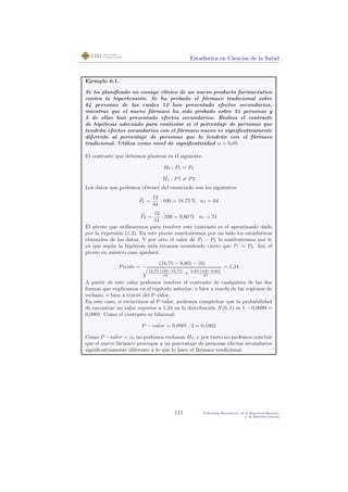 Estad´ıstica en Ciencias de la Salud
Ejemplo 6.1.
Se ha planiﬁcado un ensayo cl´ınico de un nuevo producto farmac´eutico
contra la hipertensi´on. Se ha probado el f´armaco tradicional sobre
64 personas de las cuales 12 han presentado efectos secundarios,
mientras que el nuevo f´armaco ha sido probado sobre 51 personas y
5 de ellas han presentado efectos secundarios. Realiza el contraste
de hip´otesis adecuado para contestar si el porcentaje de personas que
tendr´an efectos secundarios con el f´armaco nuevo es signiﬁcativamente
diferente al porcentaje de personas que lo tendr´an con el f´armaco
tradicional. Utiliza como nivel de signiﬁcatividad α = 0,05
El contraste que debemos plantear es el siguiente.
H0 : P1 = P2
H1 : P1 = P2
Los datos que podemos obtener del enunciado son los siguientes:
P1 =
12
64
· 100 = 18,75 % n1 = 64
P2 =
12
51
· 100 = 9,80 % n1 = 51
El pivote que utilizaremos para resolver este contraste es el aproximado dado
por la expresi´on (1.2). En este pivote sustituiremos por un lado los estad´ısticos
obtenidos de los datos. Y por otro el valor de P1 − P2 lo sustituiremos por 0,
ya que seg´un la hip´otesis nula estamos asumiendo cierto que P1 = P2. As´ı, el
pivote en nuestro caso quedar´a:
Pivote =
(18,75 − 9,80) − (0)
18,75·(100−18,75)
64
+ 9,80·(100−9,80)
51
= 1,34
A partir de este valor podemos resolver el contraste de cualquiera de las dos
formas que explicamos en el cap´ıtulo anterior, o bien a trav´es de las regiones de
rechazo, o bien a trav´es del P-valor.
En este caso, si recurrimos al P-valor, podemos comprobar que la probabilidad
de encontrar un valor superior a 1,34 en la distribuci´on N(0, 1) es 1 − 0,9099 =
0,0901. Como el contraste es bilateral:
P − valor = 0,0901 · 2 = 0,1802
Como P −valor < α, no podemos rechazar H0, y por tanto no podemos concluir
que el nuevo f´armaco provoque a un porcentaje de personas efectos secundarios
signiﬁcativamente diferente a lo que lo hace el f´armaco tradicional.
111 P.Botella-Rocamora, M.A.Mart´ınez-Beneito
y M.Alacr´eu Garc´ıa
 