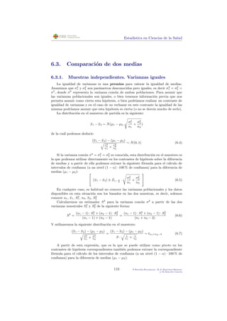 Estad´ıstica en Ciencias de la Salud
6.3. Comparaci´on de dos medias
6.3.1. Muestras independientes. Varianzas iguales
La igualdad de varianzas es una premisa para valorar la igualdad de medias.
Asumimos que σ2
1 y σ2
2 son par´ametros desconocidos pero iguales, es decir σ2
1 = σ2
2 =
σ2
, donde σ2
representa la varianza com´un de ambas poblaciones. Para asumir que
las varianzas poblacionales son iguales, o bien tenemos informaci´on previa que nos
permita asumir como cierta esta hip´otesis, o bien podr´ıamos realizar un contraste de
igualdad de varianzas y en el caso de no rechazar en este contraste la igualdad de las
mismas podr´ıamos asumir que esta hip´otesis es cierta (o no se desv´ıa mucho de serlo).
La distribuci´on en el muestreo de partida es la siguiente:
x1 − x2 ∼ N(µ1 − µ2,
σ2
1
n1
+
σ2
2
n2
)
de la cu´al podemos deducir:
(x1 − x2) − (µ1 − µ2)
σ2
1
n1
+
σ2
2
n2
∼ N(0, 1) (6.4)
Si la varianza com´un σ2
= σ2
1 = σ2
2 es conocida, esta distribuci´on en el muestreo es
la que podemos utilizar directamente en los contrastes de hip´otesis sobre la diferencia
de medias y a partir de ella podemos extraer la siguiente f´ormula para el c´alculo de
intervalos de conﬁanza (a un nivel (1 − α) · 100 % de conﬁanza) para la diferencia de
medias (µ1 − µ2): 
 (x1 − x2) ± Z1− α
2
·
σ2
1
n1
+
σ2
2
n2

 (6.5)
En cualquier caso, es habitual no conocer las varianzas poblacionales y los datos
disponibles en esta situaci´on son los basados en las dos muestras, es decir, solemos
conocer n1, x1, S2
1 , n2, x2, S2
2
Calcularemos un estimador S2
para la varianza com´un σ2
a partir de las dos
varianzas muestrales S2
1 y S2
2 de la siguiente forma:
S2
=
(n1 − 1) · S2
1 + (n2 − 1) · S2
2
(n1 − 1) + (n2 − 1)
=
(n1 − 1) · S2
1 + (n2 − 1) · S2
2
(n1 + n2 − 2)
(6.6)
Y utilizaremos la siguiente distribuci´on en el muestreo:
(x1 − x2) − (µ1 − µ2)
S2
n1
+ S2
n2
=
(x1 − x2) − (µ1 − µ2)
S · 1
n1
+ 1
n2
∼ tn1+n2−2 (6.7)
A partir de esta expresi´on, que es la que se puede utilizar como pivote en los
contrastes de hip´otesis correspondientes tambi´en podemos extraer la correspondiente
f´ormula para el c´alculo de los intervalos de conﬁanza (a un nivel (1 − α) · 100 % de
conﬁanza) para la diferencia de medias (µ1 − µ2):
116 P.Botella-Rocamora, M.A.Mart´ınez-Beneito
y M.Alacr´eu Garc´ıa
 