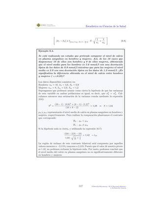 Estad´ıstica en Ciencias de la Salud
(x1 − x2) ± t((n1+n2−2) (1− α
2
)) · S ·
1
n1
+
1
n2
(6.8)
Ejemplo 6.4.
Se est´a realizando un estudio que pretende comparar el nivel de calcio
en plasma sangu´ıneo en hombres y mujeres. As´ı, de los 18 casos que
disponemos 10 de ellos son hombres y 8 de ellos mujeres, obteniendo
que el nivel medio para los hombres es 3.6 mmol/l con una desviaci´on
t´ıpica de los datos de 0.9 mmol/l mientras que para las mujeres el nivel
medio es 2.9 con una desviaci´on t´ıpica en los datos de 1.2 mmol/l. ¿Es
signiﬁcativa la diferencia obtenida en el nivel de calcio entre hombres
y mujeres ( α=0.05)?
Los datos disponibles consisten en:
Hombres: nh = 10, xh = 3,6, Sh = 0,9
Mujeres: nm = 8, xm = 2,9, Sm = 1,2
Supongamos que podemos asumir como cierta la hip´otesis de que las varianzas
de esta variable en ambas poblaciones es igual, es decir, que σ2
h = σ2
m. Cal-
culamos entonces una estimaci´on de la varianza com´un mediante la expresi´on
(6.6):
S2
=
(10 − 1) · (0,9)2
+ (8 − 1) · (1,2)2
(10 + 8 − 2)
= 1,08 ⇒ S = 1,04
µh y µm representar´an el nivel medio de calcio en plasma sangu´ıneo en hombres y
mujeres, respectivamente. Para realizar la comparaci´on planteamos el contraste
que corresponde:
H0 : µh = µm
H1 : µh = µm
Si la hip´otesis nula es cierta, y utilizando la expresi´on (6.7):
(3,6 − 2,9) − (0)
1,04 · 1
10
+ 1
8
= 1,42 ∼ t16
La regi´on de rechazo de este contraste bilateral est´a compuesta por aquellos
valores menores a −2,119 y mayores a 2,119. Puesto que el valor de nuestro pivote
es 1.42, no podemos rechazar la hip´otesis nula. Por tanto, podemos concluir que
el nivel medio del calcio en plasma sangu´ıneo no es signiﬁcativamente diferente
en hombres y mujeres.
117 P.Botella-Rocamora, M.A.Mart´ınez-Beneito
y M.Alacr´eu Garc´ıa
 