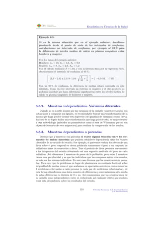 Estad´ıstica en Ciencias de la Salud
Ejemplo 6.5.
Si en la misma situaci´on que en el ejemplo anterior, decidimos
plantearlo desde el punto de vista de los intervalos de conﬁanza,
calcular´ıamos un intervalo de conﬁanza, por ejemplo al 95 % para
la diferencia de niveles medios de calcio en plasma sangu´ıneo entre
hombres y mujeres
Con los datos del ejemplo anterior:
Hombres: nh = 10, xh = 3,6, Sh = 0,9
Mujeres: nm = 8, xm = 2,9, Sm = 1,2
Con el c´alculo realizado S = 1,04, y con la f´ormula dada por la expresi´on (6.8),
obtendr´ıamos el intervalo de conﬁanza al 95 %:
(3,6 − 2,9) ± 2,119 · 1,04 ·
1
10
+
1
8
= [ −0,3453 , 1,7453 ]
Con un 95 % de conﬁanza, la diferencia de medias estar´a contenida en este
intervalo. Como en este intervalo un extremo es negativo y el otro positivo no
podemos concluir que haya diferencias signiﬁcativas entre los niveles medios de
calcio en plasma sangu´ıneo de hombres y mujeres.
6.3.2. Muestras independientes. Varianzas diferentes
Cuando no es posible asumir que las varianzas de la variable cuantitativa en las dos
poblaciones a comparar son iguales, es recomendable buscar una transformaci´on de la
misma que haga posible asumir esta hip´otesis (de igualdad de varianzas) como cierta.
En caso de no lograr hallar una transformaci´on que haga posible esto, es mejor recurrir
a otra metodolog´ıa (m´etodos no param´etricos como el test de Wilconxon que no son
objeto del temario de esta asignatura) para realizar la comparaci´on de las medias.
6.3.3. Muestras dependientes o pareadas
Diremos que 2 muestras son pareadas si existe alguna relaci´on entre los ele-
mentos de ambas muestras que pudiera establecer dependencia entre los valores
obtenidos de la variable de estudio. Por ejemplo, si queremos evaluar los efectos de una
dieta sobre el peso corporal en cierta poblaci´on tomaremos el peso a un conjunto de
individuos antes de someterlos a dieta. Tras el periodo de dieta pesamos nuevamente
a los integrantes del estudio obteniendo as´ı una segunda medici´on del peso en cada
individuo. As´ı obtenemos 2 muestras de pesos de la poblaci´on, pero estas 2 muestras
tienen una peculiaridad y es que los individuos que las componen est´an relacionados,
es m´as son los mismos individuos. En este caso diremos que las muestras est´an parea-
das. Para este tipo de problemas en lugar de plantearnos un contraste habitual sobre
la igualdad de medias como el que acabamos en apartados anteriores, restar´ıamos las
2 mediciones efectuadas a cada persona (o cada par de mediciones relacionadas), de
esta forma obtendremos una ´unica muestra de diferencias y contrastaremos si la media
de estas diferencias es distinta de 0 o no. As´ı conseguimos que las observaciones de
la variable sean independientes entre s´ı, reduciendo as´ı cualquier efecto que pudiera
tener esta dependencia sobre los resultados del estudio.
118 P.Botella-Rocamora, M.A.Mart´ınez-Beneito
y M.Alacr´eu Garc´ıa
 