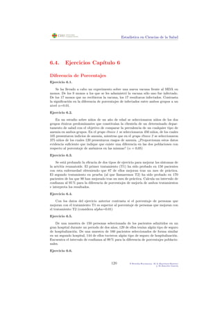 Estad´ıstica en Ciencias de la Salud
6.4. Ejercicios Cap´ıtulo 6
Diferencia de Porcentajes
Ejercicio 6.1.
Se ha llevado a cabo un experimento sobre una nueva vacuna frente al SIDA en
monos. De los 9 monos a los que se les administr´o la vacuna s´olo uno fue infectado.
De los 17 monos que no recibieron la vacuna, los 17 resultaron infectados. Contrasta
la signiﬁcaci´on en la diferencia de porcentajes de infectados entre ambos grupos a un
nivel α=0.01.
Ejercicio 6.2.
En un estudio sobre ni˜nos de un a˜no de edad se seleccionaron ni˜nos de los dos
grupos ´etnicos predominantes que constitu´ıan la clientela de un determinado depar-
tamento de salud con el objetivo de comparar la prevalencia de un cualquier tipo de
anemia en ambos grupos. En el grupo ´etnico 1 se seleccionaron 450 ni˜nos, de los cuales
105 presentaron indicios de anemia, mientras que en el grupo ´etnico 2 se seleccionaron
375 ni˜nos de los cuales 120 presentaron rasgos de anemia. ¿Proporcionan estos datos
evidencia suﬁciente que indique que existe una diferencia en las dos poblaciones con
respecto al porcentaje de an´emicos en las mismas? (α = 0,05)
Ejercicio 6.3.
Se est´a probando la eﬁcacia de dos tipos de ejercicio para mejorar los s´ıntomas de
la artritis reumatoide. El primer tratamiento (T1) ha sido probado en 150 pacientes
con esta enfermedad obteniendo que 87 de ellos mejoran tras un mes de pr´actica.
El segundo tratamiento en prueba (al que llamaremos T2) ha sido probado en 170
pacientes de los que 90 han mejorado tras un mes de pr´actica. Calcula un intervalo de
conﬁanza al 95 % para la diferencia de porcentajes de mejor´ıa de ambos tratamientos
e interpreta los resultados.
Ejercicio 6.4.
Con los datos del ejercicio anterior contrasta si el porcentaje de personas que
mejoran con el tratamiento T1 es superior al porcentaje de personas que mejoran con
el tratamiento T2 (considera alpha=0.01)
Ejercicio 6.5.
De una muestra de 150 personas seleccionada de los pacientes admitidos en un
gran hospital durante un periodo de dos a˜nos, 129 de ellos ten´ıan alg´un tipo de seguro
de hospitalizaci´on. De una muestra de 160 pacientes seleccionados de forma similar
en un segundo hospital, 144 de ellos tuvieron alg´un tipo de seguro de hospitalizaci´on.
Encuentra el intervalo de conﬁanza al 99 % para la diferencia de porcentajes poblacio-
nales.
Ejercicio 6.6.
120 P.Botella-Rocamora, M.A.Mart´ınez-Beneito
y M.Alacr´eu Garc´ıa
 