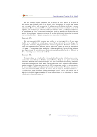Estad´ıstica en Ciencias de la Salud
En una encuesta dental conducida por un grupo de salud dental, se les pidi´o a
500 adultos que dieran la raz´on de su ´ultima visita al dentista. De los 220 que ten´ıan
una educaci´on inferior a la secundaria, 44 se˜nalaron que lo hab´ıan hecho por razones
preventivas. De los restantes 280, los cuales ten´ıan educaci´on secundaria o un nivel
superior, 150 se˜nalaron que lo hab´ıan hecho por la misma raz´on. Construye un intervalo
de conﬁanza al 90 % por ciento para la diferencia entre los porcentajes de personas que
acuden al dentista por razonas preventivas de las dos poblaciones en estudio (personas
con estudios inferiores y iguales o superiores a educaci´on secundaria).
Ejercicio 6.7.
En una muestra de 1350 personas que residen en un barrio perif´erico de una gran
ciudad se ha realizado un estudio para conocer la prevalencia de cierta alergia. De
las pruebas realizadas, 95 proporcionaron resultados positivos. Al mismo tiempo, se
tom´o una muestra de 2010 personas para el resto de la ciudad en la que se observaron
113 casos. ¿Proporcionan estos resultados evidencia suﬁciente ( α=0.05) que indique
que el porcentaje de individuos con dicha enfermedad en dicho barrio es diferente a
dicho porcentaje en el resto de la ciudad?
Ejercicio 6.8.
Se va a realizar un estudio sobre enfermedad cardiovascular (relacionada con con-
taminaci´on atmosf´erica) en distintas zonas (Norte y Sur) de una gran comunidad
aut´onoma. El norte est´a caracterizado por una gran cantidad de industria y por tanto
tiene m´as contaminaci´on, el sur por el contrario no tiene tanta industria y su contami-
naci´on es menor. Se toma una muestra de 1350 personas que residen en la zona norte,
de las que 95 result´o tener alguna enfermedad cardiovascular. Al mismo tiempo, se
tom´o una muestra de 2010 personas de la zona sur, en la que se observaron 113 casos.
¿Proporcionan estos resultados evidencia suﬁciente (con α =0.05) que indique que el
porcentaje de individuos con alguna de estas enfermedades en la zona norte es mayor
a dicho porcentaje en la zona sur?
121 P.Botella-Rocamora, M.A.Mart´ınez-Beneito
y M.Alacr´eu Garc´ıa
 