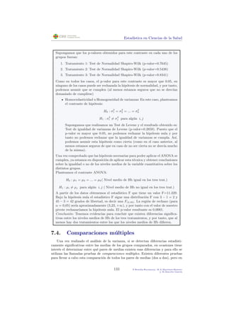 Estad´ıstica en Ciencias de la Salud
Supongamos que los p-valores obtenidos para este contraste en cada uno de los
grupos fueran:
1. Tratamiento 1: Test de Normalidad Shapiro-Wilk (p-valor=0.7645)
2. Tratamiento 2: Test de Normalidad Shapiro-Wilk (p-valor=0.5438)
3. Tratamiento 3: Test de Normalidad Shapiro-Wilk (p-valor=0.8341)
Como en todos los casos, el p-valor para este contraste es mayor que 0.05, en
ninguno de los casos puede ser rechazada la hip´otesis de normalidad, y por tanto,
podemos asumir que se cumplen (al menos estamos seguros que no se desv´ıan
demasiado de cumplirse)
Homocedasticidad u Homogeneidad de varianzas: En este caso, planteamos
el contraste de hip´otesis:
H0 : σ2
1 = σ2
2 = ... = σ2
k
H1 : σ2
i = σ2
j para alg´un i, j
Supongamos que realizamos un Test de Levene y el resultado obtenido es:
Test de igualdad de varianzas de Levene (p-valor=0.2859). Puesto que el
p-valor es mayor que 0.05, no podemos rechazar la hip´otesis nula y por
tanto no podemos rechazar que la igualdad de varianzas se cumpla. As´ı,
podemos asumir esta hip´otesis como cierta (como en el caso anterior, al
menos estamos seguros de que en caso de no ser cierta no se desv´ıa mucho
de la misma).
Una vez comprobado que las hip´otesis necesarias para poder aplicar el ANOVA se
cumplen, ya estamos en disposici´on de aplicar esta t´ecnica y obtener conclusiones
sobre la igualdad o no de los niveles medios de la variable cuantitativa sobre los
distintos grupos.
Planteamos el contraste ANOVA:
H0 : µ1 = µ2 = ... = µk( Nivel medio de Hb igual en los tres trat.)
H1 : µi = µj para alg´un i, j ( Nivel medio de Hb no igual en los tres trat.)
A partir de los datos obtenemos el estad´ıstico F que tiene un valor F=11.229.
Bajo la hip´otesis nula el estad´ıstico F sigue una distribuci´on F con 3 − 1 = 2 y
45 − 3 = 42 grados de libertad, es decir una F(2,42). La regi´on de rechazo (para
α = 0,05) ser´ıa aproximadamente (3,23, +∞), y por tanto con el valor de nuestro
pivote rechazar´ıamos la hip´otesis nula. El p-valor resultante es 0,0001.
Conclusi´on: Tenemos evidencias para concluir que existen diferencias signiﬁca-
tivas entre los niveles medios de Hb de los tres tratamientos, y por tanto, que al
menos hay dos tratamientos entre los que los niveles medios de Hb diﬁeren.
7.4. Comparaciones m´ultiples
Una vez realizado el an´alisis de la varianza, si se detectan diferencias estad´ısti-
camente signiﬁcativas entre las medias de los grupos comparados, en ocasiones tiene
inter´es el determinar entre qu´e pares de medias existen esas diferencias y para ello se
utilizan las llamadas pruebas de comparaciones m´ultiples. Existen diferentes pruebas
para llevar a cabo esta comparaci´on de todos los pares de medias (dos a dos), pero en
133 P.Botella-Rocamora, M.A.Mart´ınez-Beneito
y M.Alacr´eu Garc´ıa
 